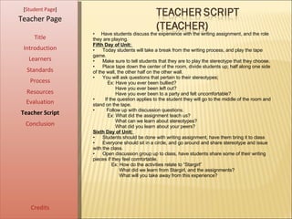 [ Student Page ] Title Introduction Learners Standards Process Resources Credits Teacher Page Have students discuss the experience with the writing assignment, and the role they are playing. Fifth Day of Unit:  Today students will take a break from the writing process, and play the tape game.  Make sure to tell students that they are to play the stereotype that they choose.  Place tape down the center of the room, divide students up; half along one side of the wall, the other half on the other wall.  You will ask questions that pertain to their stereotypes;  Ex: Have you ever been bullied?  Have you ever been left out?  Have you ever been to a party and felt uncomfortable?  If the question applies to the student they will go to the middle of the room and stand on the tape.  Follow up with discussion questions.  Ex: What did the assignment teach us?  What can we learn about stereotypes?  What did you learn about your peers?  Sixth Day of Unit:  Students should be done with writing assignment, have them bring it to class Everyone should sit in a circle, and go around and share stereotype and issue with the class.  Open discussion group up to class, have students share some of their writing pieces if they feel comfortable.  Ex: How do the activities relate to “Stargirl”  What did we learn from Stargirl, and the assignments?  What will you take away from this experience?  Evaluation Teacher Script Conclusion 