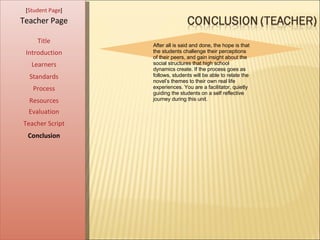 [ Student Page ] Title Introduction Learners Standards Process Resources Teacher Page After all is said and done, the hope is that the students challenge their perceptions of their peers, and gain insight about the social structures that high school dynamics create. If the process goes as follows, students will be able to relate the novel’s themes to their own real life experiences. You are a facilitator, quietly guiding the students on a self reflective journey during this unit.  Evaluation Teacher Script Conclusion 
