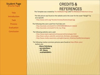 Student Page Title Introduction Task Process Evaluation Conclusion [ Teacher Page ] This Template was created by  The  WebQuest Page  and  The WebQuest Slideshare  Group The title picture was found on the website and is the cover for the novel “Stargirl” by  Jerry Spinelli:   -  http://www.sd13.org/~ktucker/reviews/books/stargirl.jpg The following links were used from YouTube.com -  http://youtube.com/watch?v=1i7kFCEB9A4&feature=related -  http://youtube.com/watch?v=GZ_3p_PLJkg The following websites were used:  -  http://www.kqed.org/w/ymc/empowered/stereotypes.html -  http://teen-culture.suite101.com/article.cfm/teen_stereotypes -  http://www.media-awareness.ca/english/special_initiatives/toolkit/stereotypes/ The following creative commons pictures were found on  http://flickr.com/ :  Authors are:  -  Alana Holmberg -  servabofidem -  GT_Rams -  scarlatti2004's 