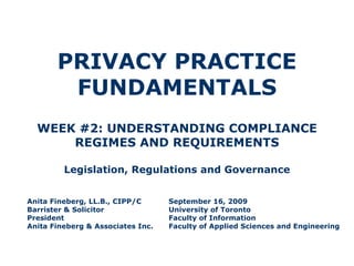 PRIVACY PRACTICE FUNDAMENTALS WEEK #2: UNDERSTANDING COMPLIANCE REGIMES AND REQUIREMENTS Legislation, Regulations and Governance Anita Fineberg, LL.B., CIPP/C September 16, 2009 Barrister & Solicitor University of Toronto President Faculty of Information Anita Fineberg & Associates Inc. Faculty of Applied Sciences and Engineering 