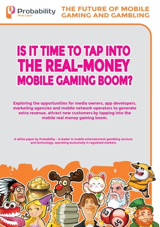 33
59
A white paper by Probability – A leader in mobile entertainment gambling services
and technology, operating exclusively in regulated markets.
IS IT TIME TO TAP INTO
MOBILE GAMING BOOM?
THE REAL-MONEY
IS IT TIME TO TAP INTO
MOBILE GAMING BOOM?
THE REAL-MONEY
THE FUTURE OF MOBILE
GAMING AND GAMBLING
Exploring the opportunities for media owners, app developers,
marketing agencies and mobile network operators to generate
extra revenue, attract new customers by tapping into the
mobile real money gaming boom.
 