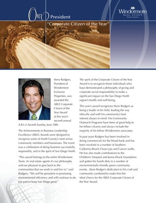 Our                President
                        “Corporate Citizen of the Year”




                             Steve Rodgers,
                             President of
                             Windermere
                                                                      O
                                                     The spirit of the Corporate Citizen of the Year
                                                     Award is to recognize those individuals who
                                                     have demonstrated a philosophy of giving and
                             Exclusive               corporate social responsibility to make a
                             Properties, was         significant impact on the San Diego North
                             awarded the             region’s health and well being.
                             ABLE Corporate
                                                     This year’s award recognizes Steve Rodgers as
                             Citizen of the
                                                     being a leader in his field, leading the way
                             Year Award
                                                     ethically and with his community’s best
                             at this year’s
                                                     interest always in mind. His Community
                             second annual
                                                     Outreach Programs have been of great help to
A.B.L.E Awards Sunday, June 28th.
                                                     his fellow citizens and always include the
The Achievements in Business Leadership              majority of his fellow Windermere associates.
Excellence (ABLE) Awards were designed to
                                                     In past years Rodgers has been involved in
recognize some of North County’s most active
                                                     doing commercials for the blood bank and has
community members and businesses. The event
                                                     been involved in a number of Southern
was a celebration of doing business successfully,
                                                     California Beach Clean-Ups and Cancer walks.
responsibly, and in the spirit of San Diego North.
                                                     He has also made contributions to the
“This award belongs to the entire Windermere         Children’s Hospital and Jenna Druck Foundation
Team. As real estate agents it’s our philosophy      and gotten his hands dirty in a number of
and our pleasure to give back to the                 environmentally friendly green community
communities that we work in and live in,” said       events. Steve Rodger’s dedication to his craft and
Rodgers. “We will be persistent in promoting         community combined to make him the
environmental efficiency and will continue to do     ideal choice for the ABLE Corporate Citizen of
our part to keep San Diego great.”                   the Year Award.
 