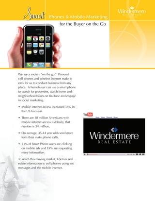Smart               Phones & Mobile Marketing




We are a society “on the go.” Personal
cell phones and wireless internet make it
easy for us to conduct business from any
place. A homebuyer can use a smart phone
to search for properties, watch home and
                                                    Š
                                for the Buyer on the Go




neighborhood tours on YouTube and engage
in social marketing.

• Mobile internet access increased 36% in
  the US last year.

• There are 18 million Americans with
  mobile internet access. Globally, that
  number is 54 million.

• On average, 35-44 year olds send more
  texts than make phone calls.

• 53% of Smart Phone users are clicking
  on mobile ads and 35% are requesting
  more information.

To reach this moving market, I deliver real
estate information to cell phones using text
messages and the mobile internet.
 