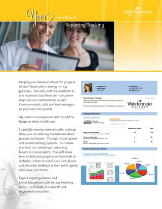 Your                 Feedback:
                                   Reporting/Tracking




Keeping you informed about the progress
of your home sale is among my top
priorities. Not only will I be available to
you in person, but there are many other
                                                        Y
ways we can communicate as well.
I answer emails, calls and text messages -
so you reach me quickly.

My system is transparent and I would be
happy to share it with you.

I carefully monitor internet traffic and can
show you an amazing information about
prospective buyers. Through visual reports
and online tracking systems, I will show
you how my marketing is attracting
buyers to your property. You will know
how to find your property on hundreds of
websites, where to watch your virtual tour
and what the feedback is from other agents
who view your home.

Expect expert guidance and
immediate phone calls for any breaking
news. I will make it a smooth and
organized transaction.
 