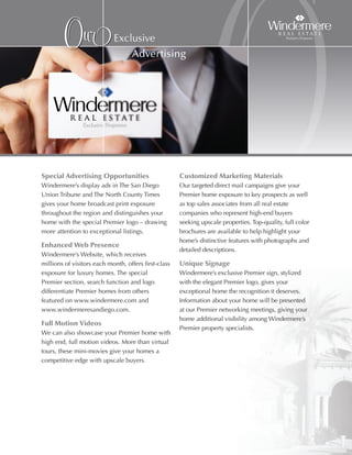 Our                Exclusive




Special advertising Opportunities
                                   Advertising




Windermere’s display ads in The San Diego
Union Tribune and The North County Times
                                                                    O
                                                      Customized Marketing Materials
                                                      Our targeted direct mail campaigns give your
                                                      Premier home exposure to key prospects as well
gives your home broadcast print exposure              as top sales associates from all real estate
throughout the region and distinguishes your          companies who represent high-end buyers
home with the special Premier logo – drawing          seeking upscale properties. Top-quality, full color
more attention to exceptional listings.               brochures are available to help highlight your
                                                      home’s distinctive features with photographs and
enhanced Web Presence
                                                      detailed descriptions.
Windermere’s Website, which receives
millions of visitors each month, offers first-class   Unique Signage
exposure for luxury homes. The special                Windermere’s exclusive Premier sign, stylized
Premier section, search function and logo             with the elegant Premier logo, gives your
differentiate Premier homes from others               exceptional home the recognition it deserves.
featured on www.windermere.com and                    Information about your home will be presented
www.windermeresandiego.com.                           at our Premier networking meetings, giving your
                                                      home additional visibility among Windermere’s
Full Motion Videos
                                                      Premier property specialists.
We can also showcase your Premier home with
high end, full motion videos. More than virtual
tours, these mini-movies give your homes a
competitive edge with upscale buyers.
 