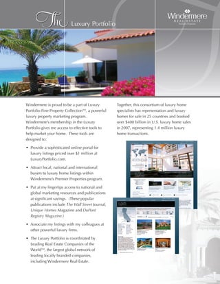 The                Luxury Portfolio




Windermere is proud to be a part of Luxury
Portfolio Fine Property CollectionTM, a powerful
luxury property marketing program.
Windermere’s membership in the Luxury
                                                                T
                                                   Together, this consortium of luxury home
                                                   specialists has representation and luxury
                                                   homes for sale in 25 countries and booked
                                                   over $400 billion in U.S. luxury home sales
Portfolio gives me access to effective tools to    in 2007, representing 1.4 million luxury
help market your home. These tools are             home transactions.
designed to:

• Provide a sophisticated online portal for
  luxury listings priced over $1 million at
  LuxuryPortfolio.com.

• Attract local, national and international
  buyers to luxury home listings within
  Windermere’s Premier Properties program.

• Put at my fingertips access to national and
  global marketing resources and publications
  at significant savings. (These popular
  publications include The Wall Street Journal,
  Unique Homes Magazine and DuPont
  Registry Magazine.)

• Associate my listings with my colleagues at
  other powerful luxury firms.

• The Luxury Portfolio is coordinated by
  Leading Real Estate Companies of the
  WorldTM, the largest global network of
  leading locally branded companies,
  including Windermere Real Estate.
 