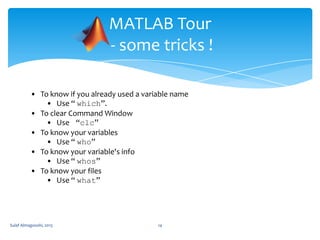 MATLAB Tour
- some tricks !
• To know if you already used a variable name
• Use “ which”.
• To clear Command Window
• Use “clc”
• To know your variables
• Use “ who”
• To know your variable's info
• Use “ whos”
• To know your files
• Use “ what”

Sulaf Almagooshi, 2013

14

 