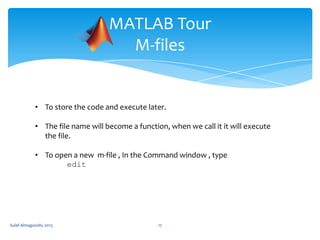 MATLAB Tour
M-files

• To store the code and execute later.
• The file name will become a function, when we call it it will execute
the file.

• To open a new m-file , In the Command window , type
edit

Sulaf Almagooshi, 2013

17

 