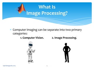 What Is
Image Processing?
Computer imaging can be separate into two primary
categories:
1. Computer Vision.

Sulaf Almagooshi, 2013

2. Image Processing.

5

 