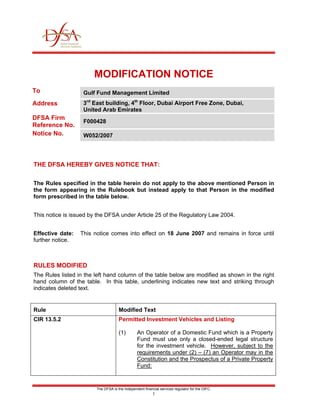 MODIFICATION NOTICE
To                 Gulf Fund Management Limited
Address            3rd East building, 4th Floor, Dubai Airport Free Zone, Dubai,
                   United Arab Emirates
DFSA Firm
                   F000428
Reference No.
Notice No.         W052/2007




THE DFSA HEREBY GIVES NOTICE THAT:

The Rules specified in the table herein do not apply to the above mentioned Person in
the form appearing in the Rulebook but instead apply to that Person in the modified
form prescribed in the table below.


This notice is issued by the DFSA under Article 25 of the Regulatory Law 2004.


Effective date:   This notice comes into effect on 18 June 2007 and remains in force until
further notice.



RULES MODIFIED
The Rules listed in the left hand column of the table below are modified as shown in the right
hand column of the table. In this table, underlining indicates new text and striking through
indicates deleted text.


Rule                                 Modified Text
CIR 13.5.2                           Permitted Investment Vehicles and Listing

                                     (1)        An Operator of a Domestic Fund which is a Property
                                                Fund must use only a closed-ended legal structure
                                                for the investment vehicle. However, subject to the
                                                requirements under (2) – (7) an Operator may in the
                                                Constitution and the Prospectus of a Private Property
                                                Fund:


                        The DFSA is the independent financial services regulator for the DIFC.
                                                          1
 