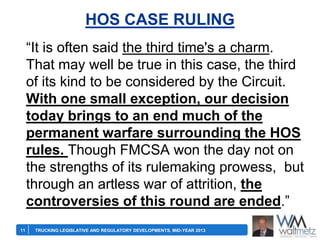 HOS CASE RULING
―It is often said the third time's a charm.
That may well be true in this case, the third
of its kind to be considered by the Circuit.
With one small exception, our decision
today brings to an end much of the
permanent warfare surrounding the HOS
rules. Though FMCSA won the day not on
the strengths of its rulemaking prowess, but
through an artless war of attrition, the
controversies of this round are ended.‖
11

TRUCKING LEGISLATIVE AND REGULATORY DEVELOPMENTS, MID-YEAR 2013

 