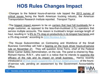 HOS Rules Changes Impact
•Changes to the federal hours-of-service rule topped the 2013 survey of
critical issues facing the North American trucking industry, the American
Transportation Research Institute reported. Transport Topics

•The biggest impact appears to be on carriers that haul full truckloads for a
single customer, as opposed to the less-than-truckload (LTL) operators that
service multiple accounts. The reason is truckload’s longer average length of
haul, resulting in ―a 6% to 7% drag on productivity in its longest haul lanes and
a 3% drag overall,‖ according to Stifel Nicolaus & Co.

•The House Subcommittee on Contracting and Workforce of the Small
Business Committee will hold a hearing on the truck driver hours-of-service
rule on November 21. They will question Anne Ferro, chief of the Federal
Motor Carrier Safety Administration, on the rule. The panel is chaired by Rep.
Richard Hanna, R-N.Y., who said in a notice that he intends to examine the
efficacy of the rule and its impact on small business. Hanna recently
introduced a bill that would suspend the 34-hour restart provision of the hoursof-service rule, pending an assessment by the Government Accountability
Office.
12

TRUCKING LEGISLATIVE AND REGULATORY DEVELOPMENTS, MID-YEAR 2013

 