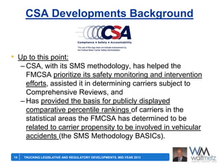 CSA Developments Background

• Up to this point:
– CSA, with its SMS methodology, has helped the
FMCSA prioritize its safety monitoring and intervention
efforts, assisted it in determining carriers subject to
Comprehensive Reviews, and
– Has provided the basis for publicly displayed
comparative percentile rankings of carriers in the
statistical areas the FMCSA has determined to be
related to carrier propensity to be involved in vehicular
accidents (the SMS Methodology BASICs).
14

TRUCKING LEGISLATIVE AND REGULATORY DEVELOPMENTS, MID-YEAR 2013

 