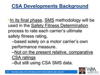 CSA Developments Background

•In its final phase, SMS methodology will be
used in the Safety Fitness Determination
process to rate each carrier’s ultimate
safety fitness rating,
–based solely on a motor carrier’s own
performance measure.
–Not on the present relative, comparative
CSA ratings
–But still using CSA SMS data.
15

TRUCKING LEGISLATIVE AND REGULATORY DEVELOPMENTS, MID-YEAR 2013

 