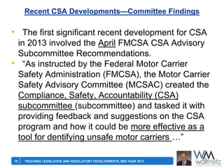 Recent CSA Developments—Committee Findings

• The first significant recent development for CSA
•

16

in 2013 involved the April FMCSA CSA Advisory
Subcommittee Recommendations.
―As instructed by the Federal Motor Carrier
Safety Administration (FMCSA), the Motor Carrier
Safety Advisory Committee (MCSAC) created the
Compliance, Safety, Accountability (CSA)
subcommittee (subcommittee) and tasked it with
providing feedback and suggestions on the CSA
program and how it could be more effective as a
tool for dentifying unsafe motor carriers …‖
TRUCKING LEGISLATIVE AND REGULATORY DEVELOPMENTS, MID-YEAR 2013

 