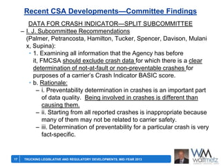 Recent CSA Developments—Committee Findings
DATA FOR CRASH INDICATOR—SPLIT SUBCOMMITTEE
– I. J. Subcommittee Recommendations
(Palmer, Petrancosta, Hamilton, Tucker, Spencer, Davison, Mulani
x, Supina):
• 1. Examining all information that the Agency has before
it, FMCSA should exclude crash data for which there is a clear
determination of not-at-fault or non-preventable crashes for
purposes of a carrier’s Crash Indicator BASIC score.
• b. Rationale:
– i. Preventability determination in crashes is an important part
of data quality. Being involved in crashes is different than
causing them.
– ii. Starting from all reported crashes is inappropriate because
many of them may not be related to carrier safety.
– iii. Determination of preventability for a particular crash is very
fact-specific.

17

TRUCKING LEGISLATIVE AND REGULATORY DEVELOPMENTS, MID-YEAR 2013

 