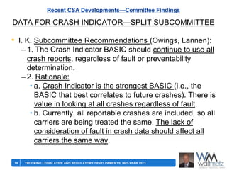 Recent CSA Developments—Committee Findings

DATA FOR CRASH INDICATOR—SPLIT SUBCOMMITTEE

• I. K. Subcommittee Recommendations (Owings, Lannen):
– 1. The Crash Indicator BASIC should continue to use all
crash reports, regardless of fault or preventability
determination.
– 2. Rationale:
• a. Crash Indicator is the strongest BASIC (i.e., the
BASIC that best correlates to future crashes). There is
value in looking at all crashes regardless of fault.
• b. Currently, all reportable crashes are included, so all
carriers are being treated the same. The lack of
consideration of fault in crash data should affect all
carriers the same way.
18

TRUCKING LEGISLATIVE AND REGULATORY DEVELOPMENTS, MID-YEAR 2013

 