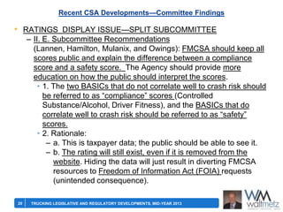 Recent CSA Developments—Committee Findings

• RATINGS DISPLAY ISSUE—SPLIT SUBCOMMITTEE
– II. E. Subcommittee Recommendations
(Lannen, Hamilton, Mulanix, and Owings): FMCSA should keep all
scores public and explain the difference between a compliance
score and a safety score. The Agency should provide more
education on how the public should interpret the scores.
• 1. The two BASICs that do not correlate well to crash risk should
be referred to as ―compliance‖ scores (Controlled
Substance/Alcohol, Driver Fitness), and the BASICs that do
correlate well to crash risk should be referred to as ―safety‖
scores.
• 2. Rationale:
– a. This is taxpayer data; the public should be able to see it.
– b. The rating will still exist, even if it is removed from the
website. Hiding the data will just result in diverting FMCSA
resources to Freedom of Information Act (FOIA) requests
(unintended consequence).
20

TRUCKING LEGISLATIVE AND REGULATORY DEVELOPMENTS, MID-YEAR 2013

 