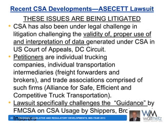 Recent CSA Developments—ASECETT Lawsuit

•

•

•
22

THESE ISSUES ARE BEING LITIGATED
CSA has also been under legal challenge in
litigation challenging the validity of, proper use of
and interpretation of data generated under CSA in
US Court of Appeals, DC Circuit.
Petitioners are individual trucking
companies, individual transportation
intermediaries (freight forwarders and
brokers), and trade associations comprised of
such firms (Alliance for Safe, Efficient and
Competitive Truck Transportation).
Lawsuit specifically challenges the ―Guidance‖ by
FMCSA on CSA Usage by Shippers, Brokers and
Insurers
TRUCKING LEGISLATIVE AND REGULATORY DEVELOPMENTS, MID-YEAR 2013

 