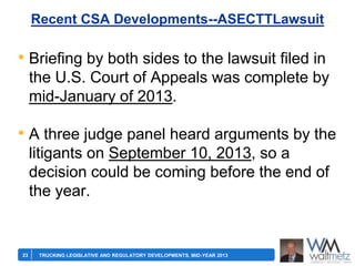 Recent CSA Developments--ASECTTLawsuit

• Briefing by both sides to the lawsuit filed in
the U.S. Court of Appeals was complete by
mid-January of 2013.

• A three judge panel heard arguments by the
litigants on September 10, 2013, so a
decision could be coming before the end of
the year.

23

TRUCKING LEGISLATIVE AND REGULATORY DEVELOPMENTS, MID-YEAR 2013

 