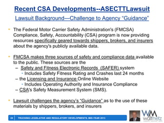 Recent CSA Developments--ASECTTLawsuit
Lawsuit Background—Challenge to Agency ―Guidance‖
• The Federal Motor Carrier Safety Administration's (FMCSA)
Compliance, Safety, Accountability (CSA) program is now providing
resources specifically geared towards shippers, brokers, and insurers
about the agency's publicly available data.

• FMCSA makes three sources of safety and compliance data available
to the public. These sources are the
– Safety and Fitness Electronic Records (SAFER) system
• Includes Safety Fitness Rating and Crashes last 24 months
– the Licensing and Insurance Online Website
• Includes Operating Authority and Insurance Compliance
– CSA's Safety Measurement System (SMS).

• Lawsuit challenges the agency’s ―Guidance‖ as to the use of these
materials by shippers, brokers, and insurers
24

TRUCKING LEGISLATIVE AND REGULATORY DEVELOPMENTS, MID-YEAR 2013

 