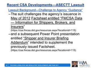 Recent CSA Developments—ASECTT Lawsuit
Lawsuit Background—Challenge to Agency ―Guidance‖

–The suit challenges the agency’s issuance in
May of 2012 Factsheet entitled ―FMCSA Data
— Information for Shippers, Brokers, and
Insurers‖
(https://csa.fmcsa.dot.gov/resources.aspx?locationid=115)

–and a subsequent Power Point presentation
entitled ―Shipper and Insurer Briefing
Addendum‖ intended to supplement the
previously issued Factsheet.
(https://csa.fmcsa.dot.gov/resources.aspx?locationid=115)

25

TRUCKING LEGISLATIVE AND REGULATORY DEVELOPMENTS, MID-YEAR 2013

 