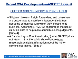 Recent CSA Developments—ASECTT Lawsuit
SHIPPER ADDENDUM POWER POINT SLIDES:
– Shippers, brokers, freight forwarders, and consumers
are encouraged to exercise independent judgment
about the companies with which they choose to do
business. Accordingly, FMCSA encourages the use of
its public data to help make sound business judgments.
[Slide 4]
– A Satisfactory or Conditional rating [under SAFER] does
not mean … that the public should ignore other
reasonably available information about the motor
carrier’s operations. [Slide 9]

28

TRUCKING LEGISLATIVE AND REGULATORY DEVELOPMENTS, MID-YEAR 2013

 