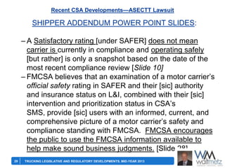 Recent CSA Developments—ASECTT Lawsuit

SHIPPER ADDENDUM POWER POINT SLIDES:
– A Satisfactory rating [under SAFER] does not mean
carrier is currently in compliance and operating safely
[but rather] is only a snapshot based on the date of the
most recent compliance review [Slide 10]
– FMCSA believes that an examination of a motor carrier’s
official safety rating in SAFER and their [sic] authority
and insurance status on L&I, combined with their [sic]
intervention and prioritization status in CSA’s
SMS, provide [sic] users with an informed, current, and
comprehensive picture of a motor carrier’s safety and
compliance standing with FMCSA. FMCSA encourages
the public to use the FMCSA information available to
help make sound business judgments. [Slide 28]
29

TRUCKING LEGISLATIVE AND REGULATORY DEVELOPMENTS, MID-YEAR 2013

 