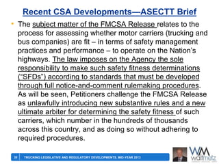 Recent CSA Developments—ASECTT Brief

• The subject matter of the FMCSA Release relates to the
process for assessing whether motor carriers (trucking and
bus companies) are fit – in terms of safety management
practices and performance – to operate on the Nation’s
highways. The law imposes on the Agency the sole
responsibility to make such safety fitness determinations
(―SFDs‖) according to standards that must be developed
through full notice-and-comment rulemaking procedures.
As will be seen, Petitioners challenge the FMCSA Release
as unlawfully introducing new substantive rules and a new
ultimate arbiter for determining the safety fitness of such
carriers, which number in the hundreds of thousands
across this country, and as doing so without adhering to
required procedures.
30

TRUCKING LEGISLATIVE AND REGULATORY DEVELOPMENTS, MID-YEAR 2013

 