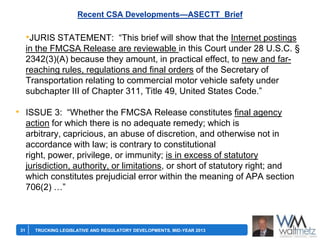 Recent CSA Developments—ASECTT Brief

•JURIS STATEMENT: ―This brief will show that the Internet postings
in the FMCSA Release are reviewable in this Court under 28 U.S.C. §
2342(3)(A) because they amount, in practical effect, to new and farreaching rules, regulations and final orders of the Secretary of
Transportation relating to commercial motor vehicle safety under
subchapter III of Chapter 311, Title 49, United States Code.‖

• ISSUE 3: ―Whether the FMCSA Release constitutes final agency
action for which there is no adequate remedy; which is
arbitrary, capricious, an abuse of discretion, and otherwise not in
accordance with law; is contrary to constitutional
right, power, privilege, or immunity; is in excess of statutory
jurisdiction, authority, or limitations, or short of statutory right; and
which constitutes prejudicial error within the meaning of APA section
706(2) …‖

31

TRUCKING LEGISLATIVE AND REGULATORY DEVELOPMENTS, MID-YEAR 2013

 