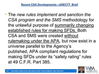Recent CSA Developments—ASECTT Brief

• The new rules implement and sanction the
CSA program and the SMS methodology for
the unlawful purpose of summarily changing
established rules for making SFDs. Both
CSA and SMS were created without
rulemaking under the APA, but now exist in a
universe parallel to the Agency’s
published, APA compliant regulations for
making SFDs under its ―safety rating‖ rules
at 49 C.F.R. Part 385.
32

TRUCKING LEGISLATIVE AND REGULATORY DEVELOPMENTS, MID-YEAR 2013

 