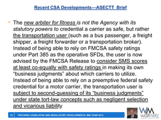 Recent CSA Developments—ASECTT Brief

• The new arbiter for fitness is not the Agency with its
statutory powers to credential a carrier as safe, but rather
the transportation user (such as a bus passenger, a freight
shipper, a freight forwarder or a transportation broker).
Instead of being able to rely on FMCSA safety ratings
under Part 385 as the operative SFDs, the user is now
advised by the FMCSA Release to consider SMS scores
at least co-equally with safety ratings in making its own
―business judgments‖ about which carriers to utilize.
Instead of being able to rely on a preemptive federal safety
credential for a motor carrier, the transportation user is
subject to second-guessing of its ―business judgments‖
under state tort-law concepts such as negligent selection
and vicarious liability
33

TRUCKING LEGISLATIVE AND REGULATORY DEVELOPMENTS, MID-YEAR 2013

 