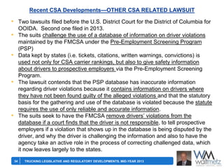 Recent CSA Developments—OTHER CSA RELATED LAWSUIT

• Two lawsuits filed before the U.S. District Court for the District of Columbia for
OOIDA. Second one filed in 2013.
The suits challenge the use of a database of information on driver violations
maintained by the FMCSA under the Pre-Employment Screening Program
(PSP)
Data kept by states (i.e. tickets, citations, written warnings, convictions) is
used not only for CSA carrier rankings, but also to give safety information
about drivers to prospective employers via the Pre-Employment Screening
Program.
The lawsuit contends that the PSP database has inaccurate information
regarding driver violations because it contains information on drivers where
they have not been found guilty of the alleged violations and that the statutory
basis for the gathering and use of the database is violated because the statute
requires the use of only reliable and accurate information.
The suits seek to have the FMCSA remove drivers’ violations from the
database if a court finds that the driver is not responsible, to tell prospective
employers if a violation that shows up in the database is being disputed by the
driver, and why the driver is challenging the information and also to have the
agency take an active role in the process of correcting challenged data, which
it now leaves largely to the states.

•

•

•

•

34

TRUCKING LEGISLATIVE AND REGULATORY DEVELOPMENTS, MID-YEAR 2013

 