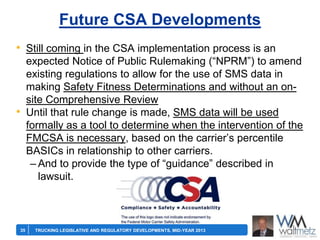 Future CSA Developments
• Still coming in the CSA implementation process is an

•

35

expected Notice of Public Rulemaking (―NPRM‖) to amend
existing regulations to allow for the use of SMS data in
making Safety Fitness Determinations and without an onsite Comprehensive Review
Until that rule change is made, SMS data will be used
formally as a tool to determine when the intervention of the
FMCSA is necessary, based on the carrier’s percentile
BASICs in relationship to other carriers.
– And to provide the type of ―guidance‖ described in
lawsuit.

TRUCKING LEGISLATIVE AND REGULATORY DEVELOPMENTS, MID-YEAR 2013

 