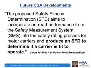 Future CSA Developments

―The proposed Safety Fitness
Determination (SFD) aims to
incorporate on-road performance from
the Safety Measurement System
(SMS) into the safety rating process for
motor carriers and produce an SFD to
determine if a carrier is fit to
operate.” (notes to Slide 4 to Power Point Presentation)
36

TRUCKING LEGISLATIVE AND REGULATORY DEVELOPMENTS, MID-YEAR 2013

 