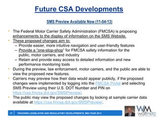 Future CSA Developments
SMS Preview Available Now (11-04-13)

• The Federal Motor Carrier Safety Administration (FMCSA) is proposing
enhancements to the display of information on the SMS Website.
These proposed changes aim to:
– Provide easier, more intuitive navigation and user-friendly features
– Provide a ―one-stop-shop‖ for FMCSA safety information for the
public, motor carriers, and industry
– Retain and provide easy access to detailed information and new
performance monitoring tools
During the preview, law enforcement, motor carriers, and the public are able to
view the proposed new features.
Carriers may preview how their data would appear publicly, if the proposed
changes were implemented by logging into the FMCSA Portal and selecting
SMS Preview using their U.S. DOT Number and PIN on
https://csa.fmcsa.dot.gov/SMSPreview/.
The public may view the proposed changes by looking at sample carrier data
available at https://csa.fmcsa.dot.gov/SMSPreview/.

•

•
•

•

37

TRUCKING LEGISLATIVE AND REGULATORY DEVELOPMENTS, MID-YEAR 2013

 