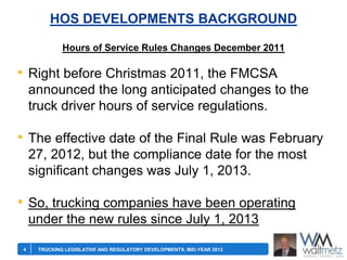HOS DEVELOPMENTS BACKGROUND
Hours of Service Rules Changes December 2011

• Right before Christmas 2011, the FMCSA
announced the long anticipated changes to the
truck driver hours of service regulations.

• The effective date of the Final Rule was February
27, 2012, but the compliance date for the most
significant changes was July 1, 2013.

• So, trucking companies have been operating
under the new rules since July 1, 2013
4

TRUCKING LEGISLATIVE AND REGULATORY DEVELOPMENTS, MID-YEAR 2013

 