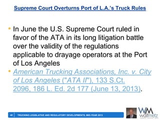 Supreme Court Overturns Port of L.A.’s Truck Rules

• In June the U.S. Supreme Court ruled in
favor of the ATA in its long litigation battle
over the validity of the regulations
applicable to drayage operators at the Port
of Los Angeles
• American Trucking Associations, Inc. v. City
of Los Angeles ("ATA II"), 133 S.Ct.
2096, 186 L. Ed. 2d 177 (June 13, 2013).

40

TRUCKING LEGISLATIVE AND REGULATORY DEVELOPMENTS, MID-YEAR 2013

 