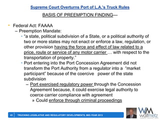 Supreme Court Overturns Port of L.A.’s Truck Rules

BASIS OF PREEMPTION FINDING—

• Federal Act: FAAAA
– Preemption Mandate:
• ―a state, political subdivision of a State, or a political authority of
two or more states may not enact or enforce a law, regulation, or
other provision having the force and effect of law related to a
price, route or service of any motor carrier … with respect to the
transportation of property.‖
• Port entering into the Port Concession Agreement did not
transform the Port Authority from a regulator into a ―market
participant‖ because of the coercive power of the state
subdivision
– Port exercised regulatory power through the Concession
Agreement because, it could exercise legal authority to
coerce carrier compliance with agreement
» Could enforce through criminal proceedings

43

TRUCKING LEGISLATIVE AND REGULATORY DEVELOPMENTS, MID-YEAR 2013

 