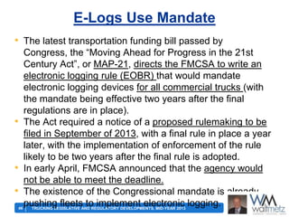 E-Logs Use Mandate
• The latest transportation funding bill passed by
Congress, the ―Moving Ahead for Progress in the 21st
Century Act‖, or MAP-21, directs the FMCSA to write an
electronic logging rule (EOBR) that would mandate
electronic logging devices for all commercial trucks (with
the mandate being effective two years after the final
regulations are in place).
• The Act required a notice of a proposed rulemaking to be
filed in September of 2013, with a final rule in place a year
later, with the implementation of enforcement of the rule
likely to be two years after the final rule is adopted.
• In early April, FMCSA announced that the agency would
not be able to meet the deadline.
• The existence of the Congressional mandate is already
pushing fleetsAND REGULATORY DEVELOPMENTS, MID-YEAR 2013 logging.
to implement electronic
46
TRUCKING LEGISLATIVE

 