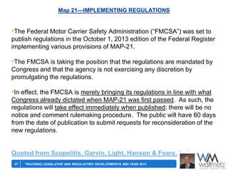 Map 21—IMPLEMENTING REGULATIONS

•The Federal Motor Carrier Safety Administration (―FMCSA‖) was set to
publish regulations in the October 1, 2013 edition of the Federal Register
implementing various provisions of MAP-21.

•The FMCSA is taking the position that the regulations are mandated by
Congress and that the agency is not exercising any discretion by
promulgating the regulations.

•In effect, the FMCSA is merely bringing its regulations in line with what
Congress already dictated when MAP-21 was first passed. As such, the
regulations will take effect immediately when published; there will be no
notice and comment rulemaking procedure. The public will have 60 days
from the date of publication to submit requests for reconsideration of the
new regulations.

Quoted from Scopelitis, Garvin, Light, Hanson & Feary, P.C.
47

TRUCKING LEGISLATIVE AND REGULATORY DEVELOPMENTS, MID-YEAR 2013

 