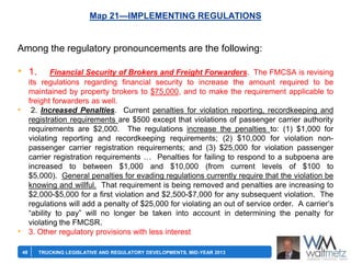 Map 21—IMPLEMENTING REGULATIONS

Among the regulatory pronouncements are the following:

• 1.

Financial Security of Brokers and Freight Forwarders. The FMCSA is revising
its regulations regarding financial security to increase the amount required to be
maintained by property brokers to $75,000, and to make the requirement applicable to
freight forwarders as well.
2. Increased Penalties. Current penalties for violation reporting, recordkeeping and
registration requirements are $500 except that violations of passenger carrier authority
requirements are $2,000. The regulations increase the penalties to: (1) $1,000 for
violating reporting and recordkeeping requirements; (2) $10,000 for violation nonpassenger carrier registration requirements; and (3) $25,000 for violation passenger
carrier registration requirements … Penalties for failing to respond to a subpoena are
increased to between $1,000 and $10,000 (from current levels of $100 to
$5,000). General penalties for evading regulations currently require that the violation be
knowing and willful. That requirement is being removed and penalties are increasing to
$2,000-$5,000 for a first violation and $2,500-$7,000 for any subsequent violation. The
regulations will add a penalty of $25,000 for violating an out of service order. A carrier’s
―ability to pay‖ will no longer be taken into account in determining the penalty for
violating the FMCSR.
3. Other regulatory provisions with less interest

•

•
48

TRUCKING LEGISLATIVE AND REGULATORY DEVELOPMENTS, MID-YEAR 2013

 
