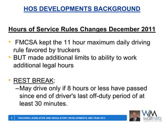 HOS DEVELOPMENTS BACKGROUND
Hours of Service Rules Changes December 2011

• FMCSA kept the 11 hour maximum daily driving
rule favored by truckers
BUT made additional limits to ability to work
additional legal hours

•

• REST BREAK:
–May drive only if 8 hours or less have passed
since end of driver's last off-duty period of at
least 30 minutes.
5

TRUCKING LEGISLATIVE AND REGULATORY DEVELOPMENTS, MID-YEAR 2013

 