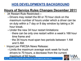 HOS DEVELOPMENTS BACKGROUND
Hours of Service Rules Changes December 2011
• 34 Restart Rule Restricted—
– Drivers may restart the 60 or 70 hour clock on the
maximum number of hours under which a driver can be
on duty within a 7 day or 8 day window by taking a 34
hour break.
– Under the new 34 hour restart limitations:
• there can be only one restart within a week’s 168 hour
time frame and
• the 34 hours must span two periods between 1 AM
and 5 AM.
• Impact per FMCSA News Release:
– Limits the maximum average work week for truck
drivers to 70 hours, a decrease from the current
maximum of 82 hours
6

TRUCKING LEGISLATIVE AND REGULATORY DEVELOPMENTS, MID-YEAR 2013

 