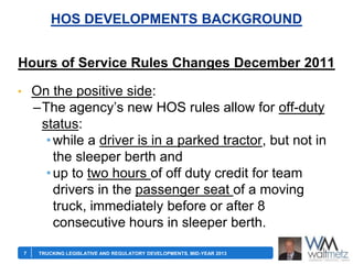 HOS DEVELOPMENTS BACKGROUND
Hours of Service Rules Changes December 2011
• On the positive side:

–The agency’s new HOS rules allow for off-duty
status:
• while a driver is in a parked tractor, but not in
the sleeper berth and
• up to two hours of off duty credit for team
drivers in the passenger seat of a moving
truck, immediately before or after 8
consecutive hours in sleeper berth.
7

TRUCKING LEGISLATIVE AND REGULATORY DEVELOPMENTS, MID-YEAR 2013

 