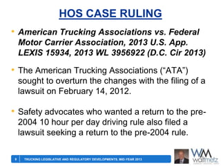HOS CASE RULING
• American Trucking Associations vs. Federal
Motor Carrier Association, 2013 U.S. App.
LEXIS 15934, 2013 WL 3956922 (D.C. Cir 2013)

• The American Trucking Associations (―ATA‖)
sought to overturn the changes with the filing of a
lawsuit on February 14, 2012.

• Safety advocates who wanted a return to the pre2004 10 hour per day driving rule also filed a
lawsuit seeking a return to the pre-2004 rule.
9

TRUCKING LEGISLATIVE AND REGULATORY DEVELOPMENTS, MID-YEAR 2013

 
