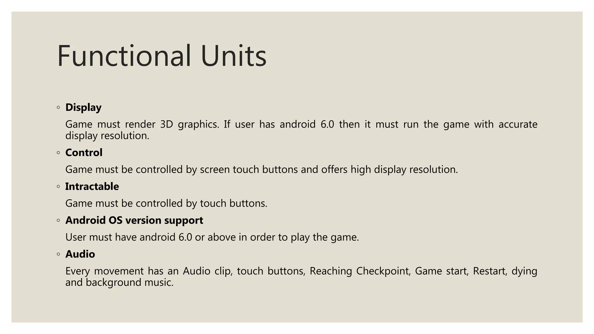 Functional Units
◦ Display
Game must render 3D graphics. If user has android 6.0 then it must run the game with accurate
display resolution.
◦ Control
Game must be controlled by screen touch buttons and offers high display resolution.
◦ Intractable
Game must be controlled by touch buttons.
◦ Android OS version support
User must have android 6.0 or above in order to play the game.
◦ Audio
Every movement has an Audio clip, touch buttons, Reaching Checkpoint, Game start, Restart, dying
and background music.
 
