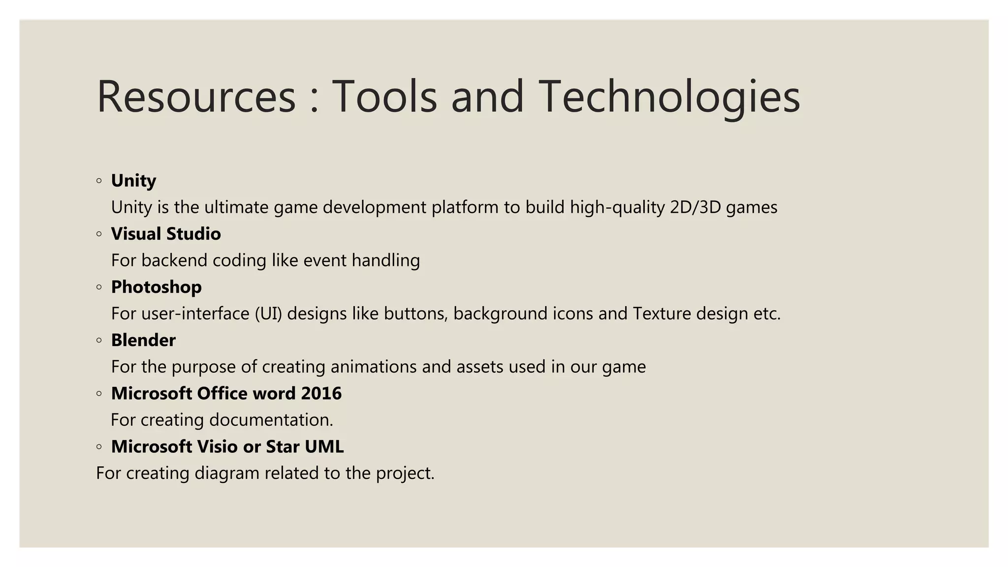 Resources : Tools and Technologies
◦ Unity
Unity is the ultimate game development platform to build high-quality 2D/3D games
◦ Visual Studio
For backend coding like event handling
◦ Photoshop
For user-interface (UI) designs like buttons, background icons and Texture design etc.
◦ Blender
For the purpose of creating animations and assets used in our game
◦ Microsoft Office word 2016
For creating documentation.
◦ Microsoft Visio or Star UML
For creating diagram related to the project.
 