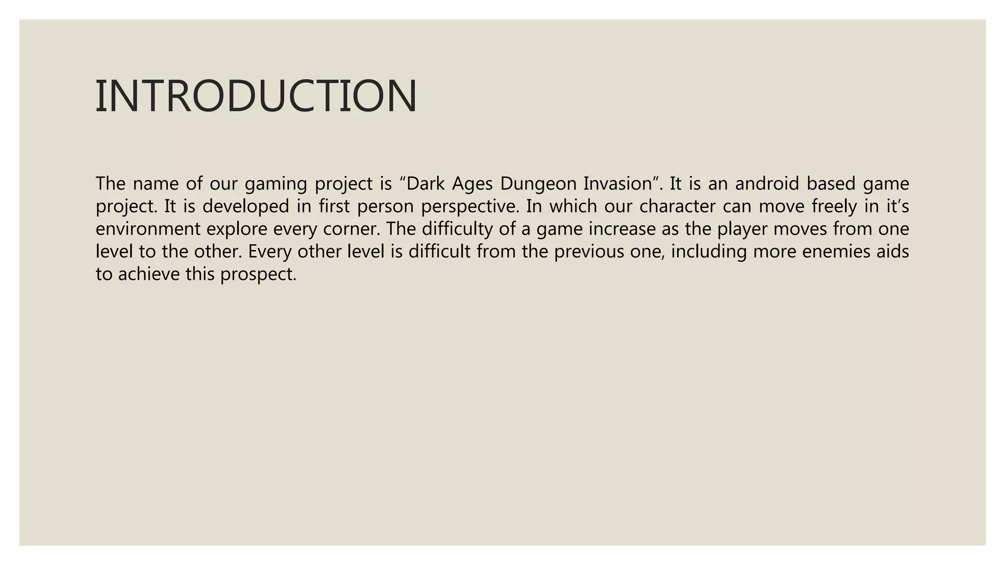 INTRODUCTION
The name of our gaming project is “Dark Ages Dungeon Invasion”. It is an android based game
project. It is developed in first person perspective. In which our character can move freely in it’s
environment explore every corner. The difficulty of a game increase as the player moves from one
level to the other. Every other level is difficult from the previous one, including more enemies aids
to achieve this prospect.
 