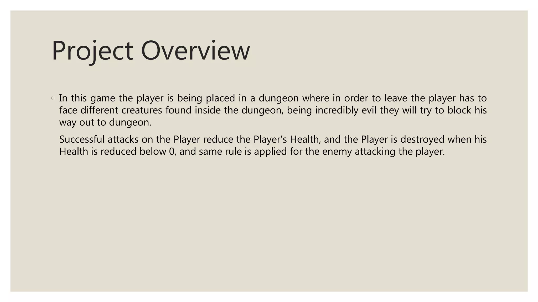 Project Overview
◦ In this game the player is being placed in a dungeon where in order to leave the player has to
face different creatures found inside the dungeon, being incredibly evil they will try to block his
way out to dungeon.
Successful attacks on the Player reduce the Player’s Health, and the Player is destroyed when his
Health is reduced below 0, and same rule is applied for the enemy attacking the player.
 